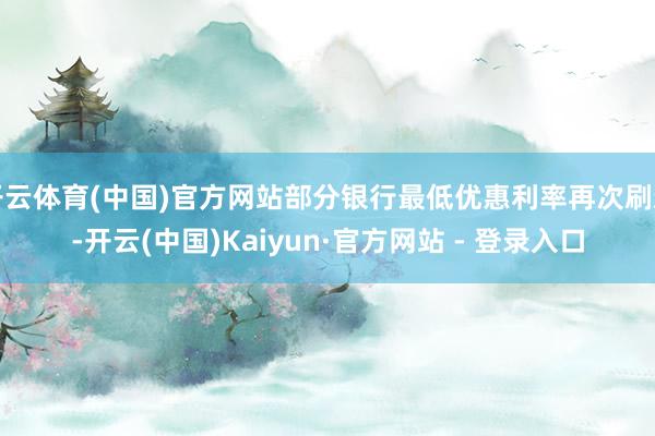 开云体育(中国)官方网站部分银行最低优惠利率再次刷新-开云(中国)Kaiyun·官方网站 - 登录入口