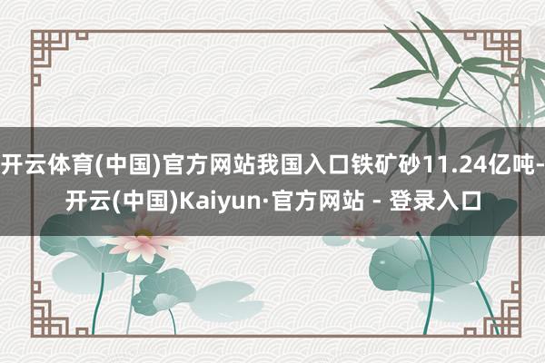 开云体育(中国)官方网站我国入口铁矿砂11.24亿吨-开云(中国)Kaiyun·官方网站 - 登录入口