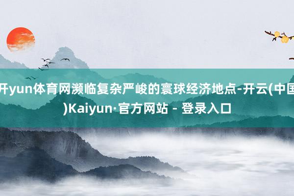 开yun体育网濒临复杂严峻的寰球经济地点-开云(中国)Kaiyun·官方网站 - 登录入口