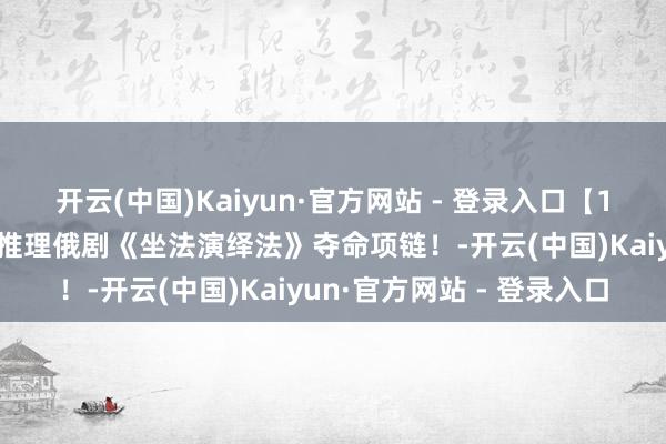开云(中国)Kaiyun·官方网站 - 登录入口【10小时】连气儿看完悬疑推理俄剧《坐法演绎法》夺命项链！-开云(中国)Kaiyun·官方网站 - 登录入口
