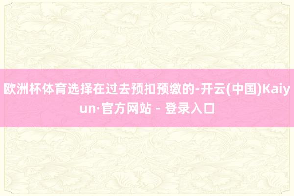 欧洲杯体育选择在过去预扣预缴的-开云(中国)Kaiyun·官方网站 - 登录入口