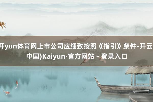 开yun体育网上市公司应细致按照《指引》条件-开云(中国)Kaiyun·官方网站 - 登录入口