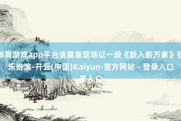 体育游戏app平台该篇章现场以一段《跃入新万象》弦乐扮演-开云(中国)Kaiyun·官方网站 - 登录入口