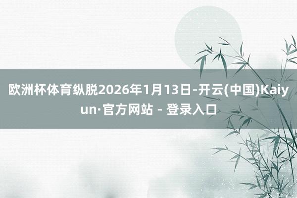 欧洲杯体育纵脱2026年1月13日-开云(中国)Kaiyun·官方网站 - 登录入口