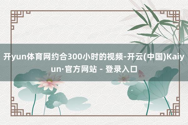 开yun体育网约合300小时的视频-开云(中国)Kaiyun·官方网站 - 登录入口
