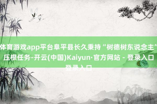 体育游戏app平台阜平县长久秉持“树德树东说念主”压根任务-开云(中国)Kaiyun·官方网站 - 登录入口