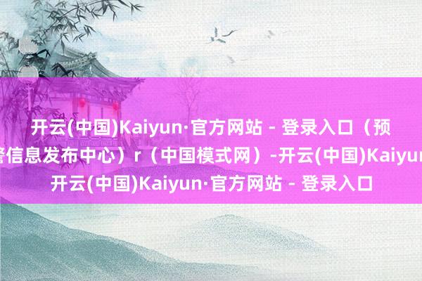 开云(中国)Kaiyun·官方网站 - 登录入口（预警信息起原：国度预警信息发布中心）r（中国模式网）-开云(中国)Kaiyun·官方网站 - 登录入口