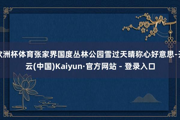 欧洲杯体育张家界国度丛林公园雪过天晴称心好意思-开云(中国)Kaiyun·官方网站 - 登录入口