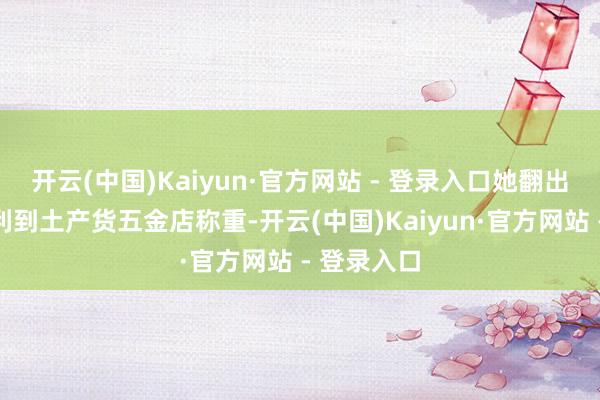 开云(中国)Kaiyun·官方网站 - 登录入口她翻出杯子后有利到土产货五金店称重-开云(中国)Kaiyun·官方网站 - 登录入口
