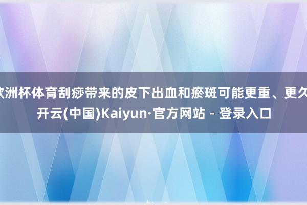 欧洲杯体育刮痧带来的皮下出血和瘀斑可能更重、更久-开云(中国)Kaiyun·官方网站 - 登录入口