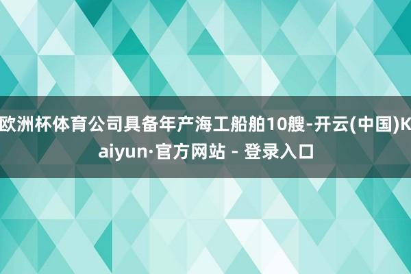欧洲杯体育公司具备年产海工船舶10艘-开云(中国)Kaiyun·官方网站 - 登录入口