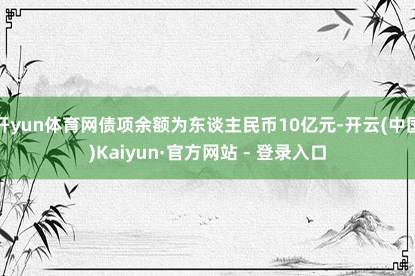 开yun体育网债项余额为东谈主民币10亿元-开云(中国)Kaiyun·官方网站 - 登录入口