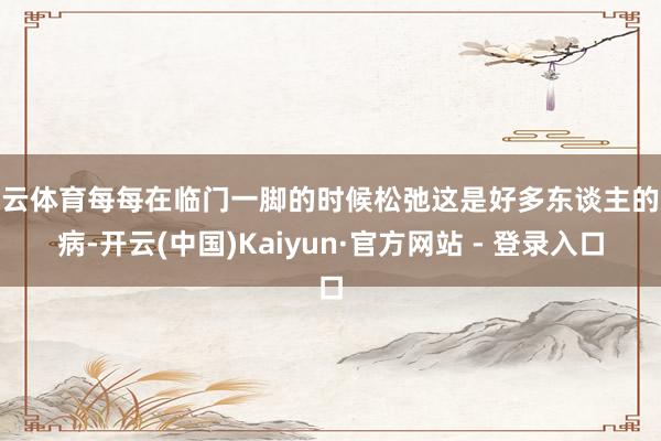 开云体育每每在临门一脚的时候松弛这是好多东谈主的通病-开云(中国)Kaiyun·官方网站 - 登录入口