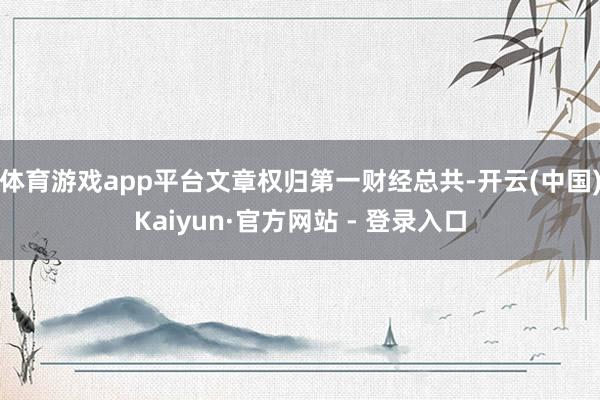体育游戏app平台文章权归第一财经总共-开云(中国)Kaiyun·官方网站 - 登录入口