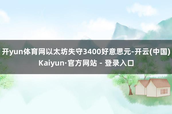 开yun体育网以太坊失守3400好意思元-开云(中国)Kaiyun·官方网站 - 登录入口