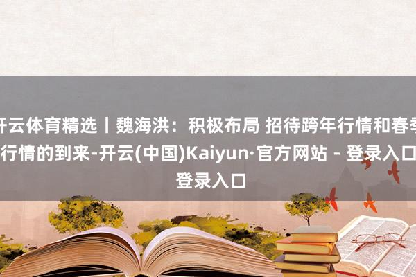 开云体育精选丨魏海洪：积极布局 招待跨年行情和春季行情的到来-开云(中国)Kaiyun·官方网站 - 登录入口