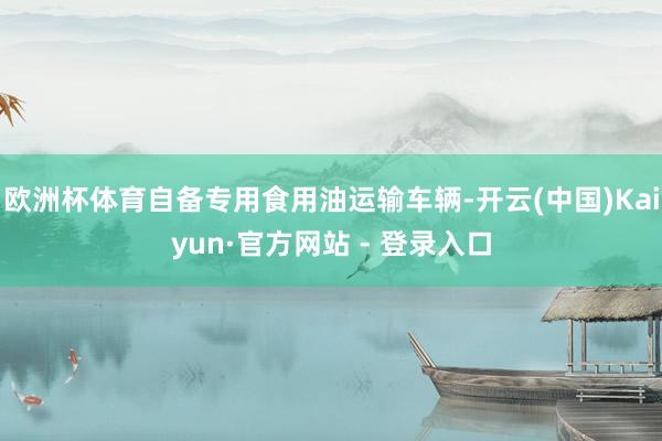欧洲杯体育自备专用食用油运输车辆-开云(中国)Kaiyun·官方网站 - 登录入口