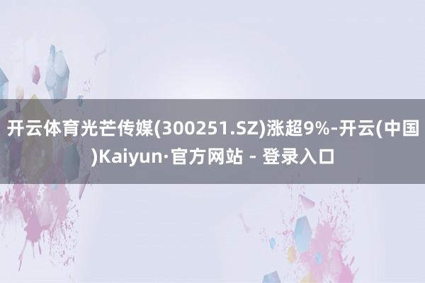 开云体育光芒传媒(300251.SZ)涨超9%-开云(中国)Kaiyun·官方网站 - 登录入口