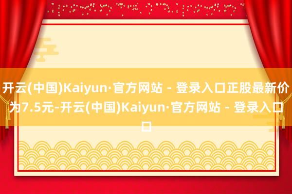 开云(中国)Kaiyun·官方网站 - 登录入口正股最新价为7.5元-开云(中国)Kaiyun·官方网站 - 登录入口