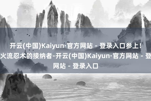 开云(中国)Kaiyun·官方网站 - 登录入口参上！」不知火流忍术的接纳者-开云(中国)Kaiyun·官方网站 - 登录入口