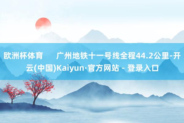 欧洲杯体育 广州地铁十一号线全程44.2公里-开云(中国)Kaiyun·官方网站 - 登录入口