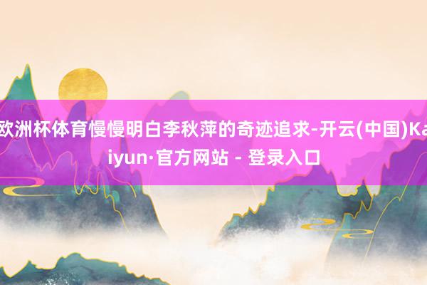欧洲杯体育慢慢明白李秋萍的奇迹追求-开云(中国)Kaiyun·官方网站 - 登录入口