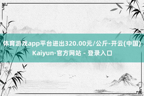 体育游戏app平台进出320.00元/公斤-开云(中国)Kaiyun·官方网站 - 登录入口