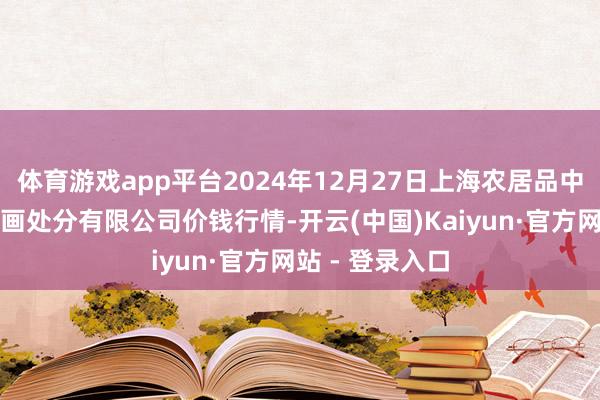 体育游戏app平台2024年12月27日上海农居品中心批发阛阓策画处分有限公司价钱行情-开云(中国)Kaiyun·官方网站 - 登录入口