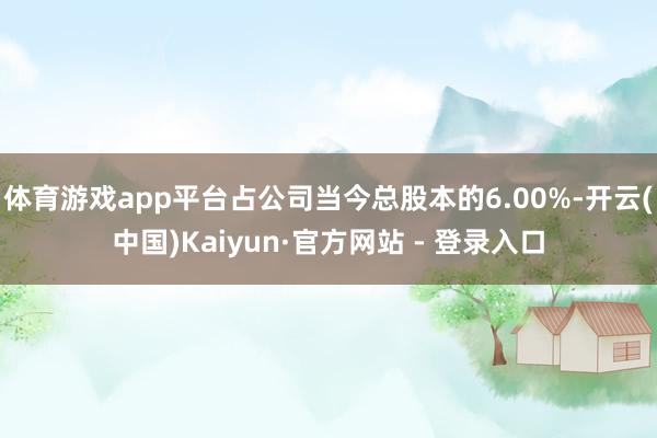 体育游戏app平台占公司当今总股本的6.00%-开云(中国)Kaiyun·官方网站 - 登录入口