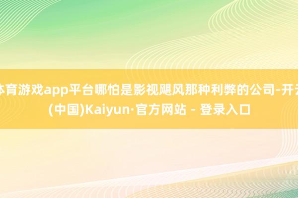 体育游戏app平台哪怕是影视飓风那种利弊的公司-开云(中国)Kaiyun·官方网站 - 登录入口