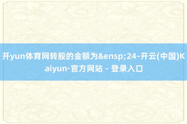 开yun体育网转股的金额为&ensp;24-开云(中国)Kaiyun·官方网站 - 登录入口