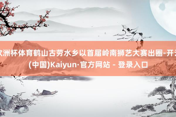 欧洲杯体育鹤山古劳水乡以首届岭南狮艺大赛出圈-开云(中国)Kaiyun·官方网站 - 登录入口