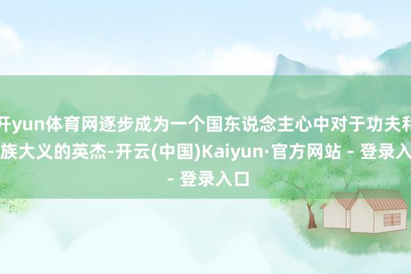 开yun体育网逐步成为一个国东说念主心中对于功夫和民族大义的英杰-开云(中国)Kaiyun·官方网站 - 登录入口