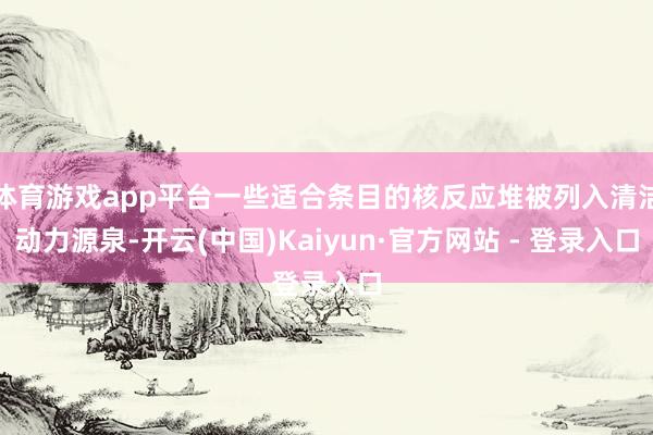 体育游戏app平台一些适合条目的核反应堆被列入清洁动力源泉-开云(中国)Kaiyun·官方网站 - 登录入口