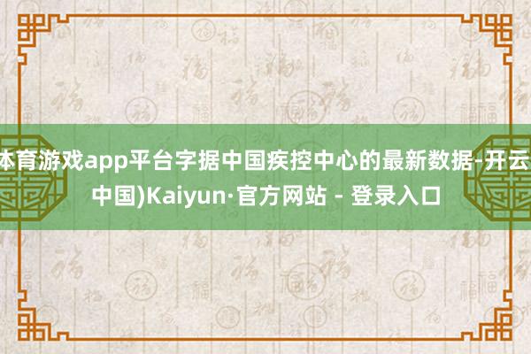 体育游戏app平台字据中国疾控中心的最新数据-开云(中国)Kaiyun·官方网站 - 登录入口