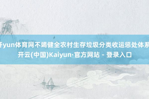 开yun体育网不竭健全农村生存垃圾分类收运惩处体系-开云(中国)Kaiyun·官方网站 - 登录入口