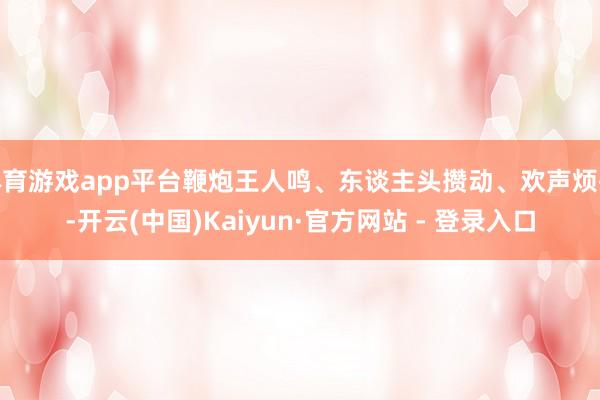 体育游戏app平台鞭炮王人鸣、东谈主头攒动、欢声烦扰-开云(中国)Kaiyun·官方网站 - 登录入口