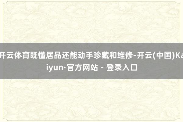 开云体育既懂居品还能动手珍藏和维修-开云(中国)Kaiyun·官方网站 - 登录入口