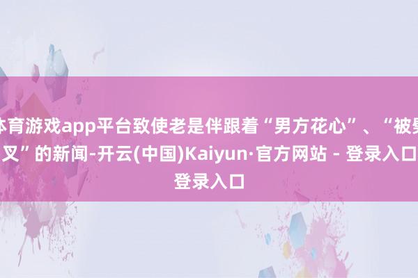 体育游戏app平台致使老是伴跟着“男方花心”、“被劈叉”的新闻-开云(中国)Kaiyun·官方网站 - 登录入口