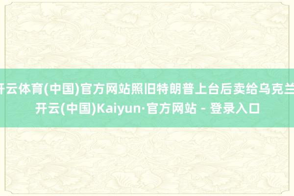 开云体育(中国)官方网站照旧特朗普上台后卖给乌克兰-开云(中国)Kaiyun·官方网站 - 登录入口