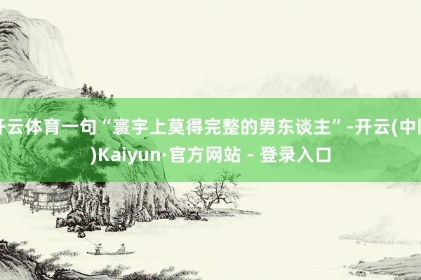 开云体育一句“寰宇上莫得完整的男东谈主”-开云(中国)Kaiyun·官方网站 - 登录入口