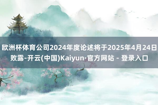 欧洲杯体育公司2024年度论述将于2025年4月24日败露-开云(中国)Kaiyun·官方网站 - 登录入口