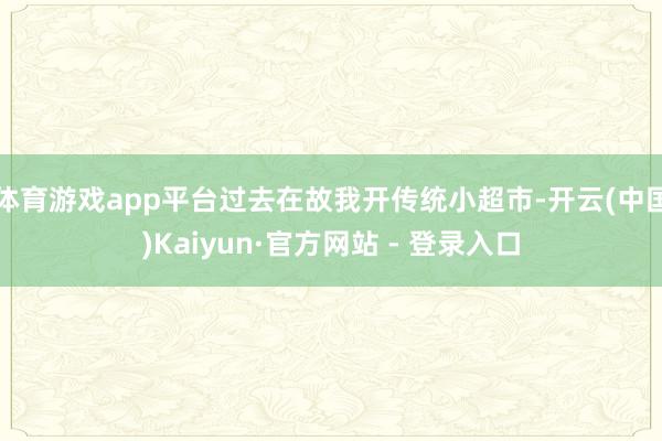 体育游戏app平台过去在故我开传统小超市-开云(中国)Kaiyun·官方网站 - 登录入口