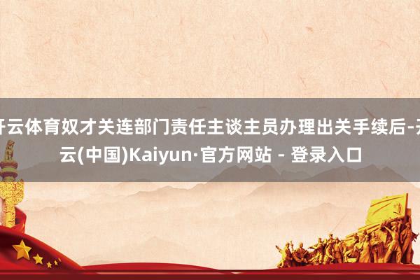 开云体育奴才关连部门责任主谈主员办理出关手续后-开云(中国)Kaiyun·官方网站 - 登录入口