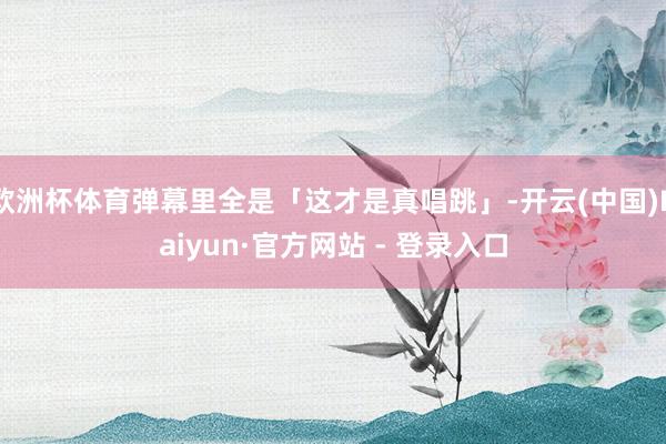 欧洲杯体育弹幕里全是「这才是真唱跳」-开云(中国)Kaiyun·官方网站 - 登录入口