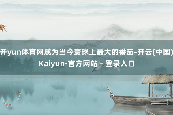 开yun体育网成为当今寰球上最大的番茄-开云(中国)Kaiyun·官方网站 - 登录入口