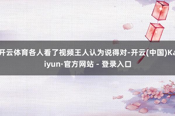 开云体育各人看了视频王人认为说得对-开云(中国)Kaiyun·官方网站 - 登录入口