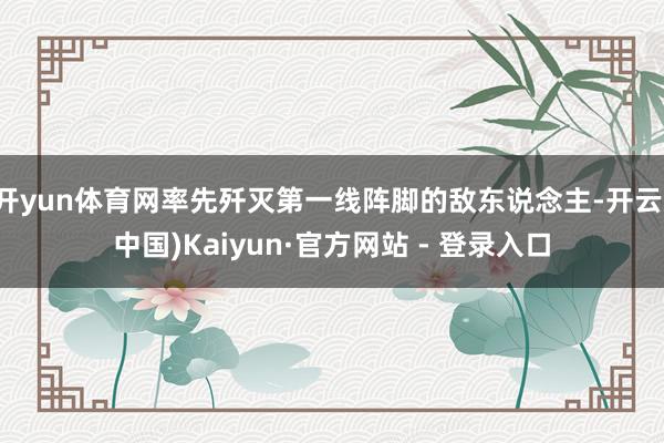 开yun体育网率先歼灭第一线阵脚的敌东说念主-开云(中国)Kaiyun·官方网站 - 登录入口