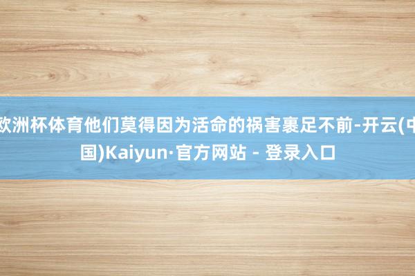 欧洲杯体育他们莫得因为活命的祸害裹足不前-开云(中国)Kaiyun·官方网站 - 登录入口