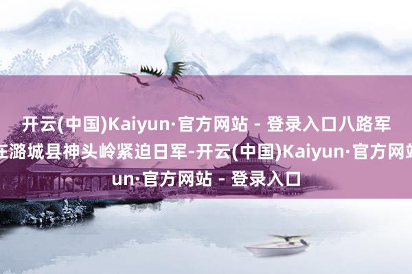 开云(中国)Kaiyun·官方网站 - 登录入口八路军第一二九师在潞城县神头岭紧迫日军-开云(中国)Kaiyun·官方网站 - 登录入口